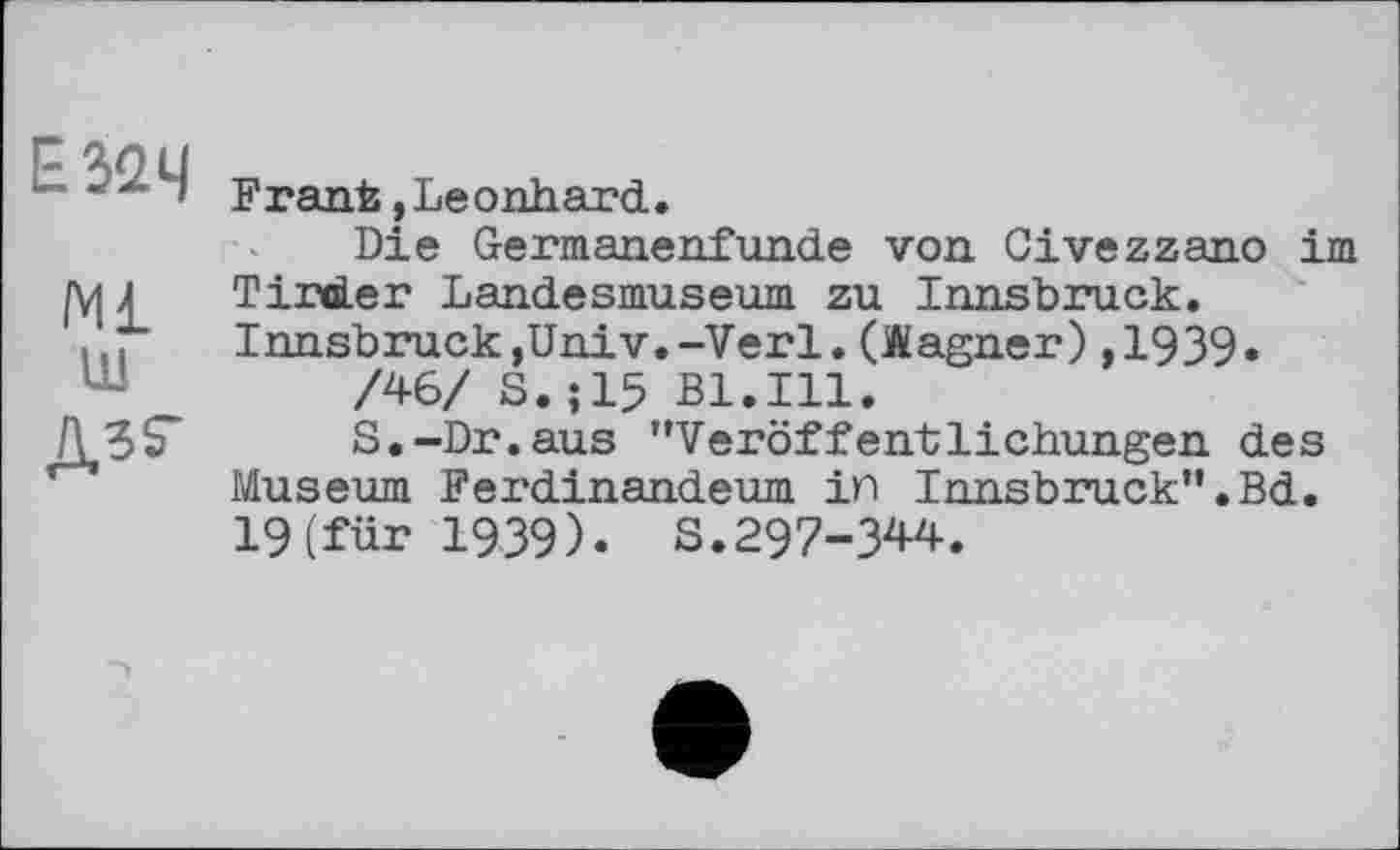 ﻿Е32Ч
Ml ш дзг
Frank,Leonhard.
Die Germanenfunde von Civezzano im Tirder Landesmuseum zu Innsbruck. Innsbruck,Univ.-Verl.(Wagner),1939»
/46/ S.;15 Bl.Ill.
S.-Dr. aus ’’Veröffentlichungen des Museum Ferdinandeum in Innsbruck”.Bd. 19(für 1939). S.297-344.